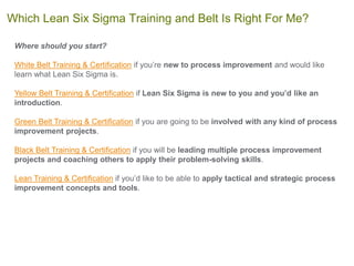 Where should you start?
White Belt Training & Certification if you’re new to process improvement and would like
learn what Lean Six Sigma is.
Yellow Belt Training & Certification if Lean Six Sigma is new to you and you’d like an
introduction.
Green Belt Training & Certification if you are going to be involved with any kind of process
improvement projects.
Black Belt Training & Certification if you will be leading multiple process improvement
projects and coaching others to apply their problem-solving skills.
Lean Training & Certification if you’d like to be able to apply tactical and strategic process
improvement concepts and tools.
Which Lean Six Sigma Training and Belt Is Right For Me?
 