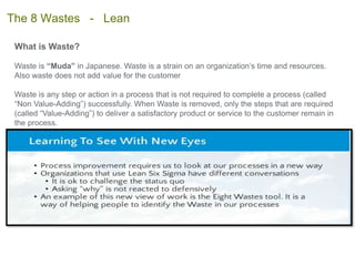 What is Waste?
Waste is “Muda” in Japanese. Waste is a strain on an organization’s time and resources.
Also waste does not add value for the customer
Waste is any step or action in a process that is not required to complete a process (called
“Non Value-Adding”) successfully. When Waste is removed, only the steps that are required
(called “Value-Adding”) to deliver a satisfactory product or service to the customer remain in
the process.
The 8 Wastes - Lean
 