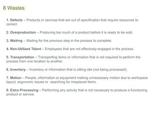 1. Defects – Products or services that are out of specification that require resources to
correct.
2. Overproduction – Producing too much of a product before it is ready to be sold.
3. Waiting – Waiting for the previous step in the process to complete.
4. Non-Utilized Talent – Employees that are not effectively engaged in the process
5. Transportation – Transporting items or information that is not required to perform the
process from one location to another.
6. Inventory – Inventory or information that is sitting idle (not being processed).
7. Motion – People, information or equipment making unnecessary motion due to workspace
layout, ergonomic issues or searching for misplaced items.
8. Extra Processing – Performing any activity that is not necessary to produce a functioning
product or service.
8 Wastes
 