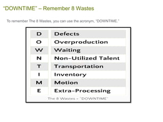 To remember The 8 Wastes, you can use the acronym, “DOWNTIME.”
“DOWNTIME” – Remember 8 Wastes
 