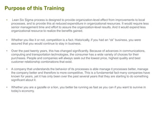 • Lean Six Sigma process is designed to provide organization-level effect from improvements to local
processes, and to provide this at reduced expenditure in organizational resources. It would require less
senior management time and effort to assure the organization-level results. And it would expend less
organizational resource to realize the benefits gained.
• Whether you like it or not, competition is a fact. Historically, if you had an “ok” business, you were
assured that you would continue to stay in business.
• Over the past twenty years, this has changed significantly. Because of advances in communications,
computing and transportation technologies, the consumer has a wide variety of choices for their
purchases. People and companies will always seek out the lowest price, highest quality and best
customer relationship combinations that exist.
• A company that understands the behavior of its processes is able manage it processes better, manage
the company better and therefore is more competitive. This is a fundamental fact many companies have
known for years, yet it has only been over the past several years that they are starting to do something
significant about it.
• Whether you are a gazelle or a lion, you better be running as fast as you can if you want to survive in
today’s economy.
Purpose of this Training
 