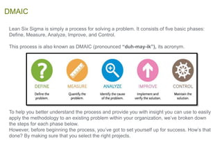 Lean Six Sigma is simply a process for solving a problem. It consists of five basic phases:
Define, Measure, Analyze, Improve, and Control.
This process is also known as DMAIC (pronounced “duh-may-ik”), its acronym.
To help you better understand the process and provide you with insight you can use to easily
apply the methodology to an existing problem within your organization, we’ve broken down
the steps for each phase below.
However, before beginning the process, you’ve got to set yourself up for success. How’s that
done? By making sure that you select the right projects.
DMAIC
 