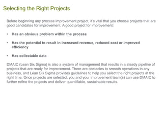 Before beginning any process improvement project, it’s vital that you choose projects that are
good candidates for improvement. A good project for improvement:
• Has an obvious problem within the process
• Has the potential to result in increased revenue, reduced cost or improved
efficiency
• Has collectable data
DMAIC (Lean Six Sigma) is also a system of management that results in a steady pipeline of
projects that are ready for improvement. There are obstacles to smooth operations in any
business, and Lean Six Sigma provides guidelines to help you select the right projects at the
right time. Once projects are selected, you and your improvement team(s) can use DMAIC to
further refine the projects and deliver quantifiable, sustainable results.
Selecting the Right Projects
 