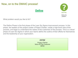 Define
What problem would you like to fix?
The Define Phase is the first phase of the Lean Six Sigma improvement process. In this
phase, the leaders of the project create a Project Charter, create a high-level view of the
process, and begin to understand the needs of the customers of the process. This is a critical
phase of Lean Six Sigma in which your teams define the outline of their efforts for themselves
and the leadership of your organization.
Now, on to the DMAIC process!
 