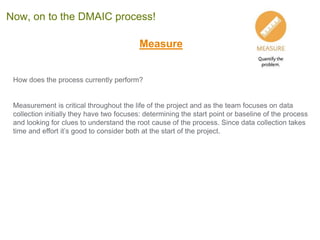 Measure
How does the process currently perform?
Measurement is critical throughout the life of the project and as the team focuses on data
collection initially they have two focuses: determining the start point or baseline of the process
and looking for clues to understand the root cause of the process. Since data collection takes
time and effort it’s good to consider both at the start of the project.
Now, on to the DMAIC process!
 