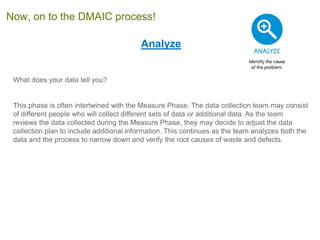 Analyze
What does your data tell you?
This phase is often intertwined with the Measure Phase. The data collection team may consist
of different people who will collect different sets of data or additional data. As the team
reviews the data collected during the Measure Phase, they may decide to adjust the data
collection plan to include additional information. This continues as the team analyzes both the
data and the process to narrow down and verify the root causes of waste and defects.
Now, on to the DMAIC process!
 