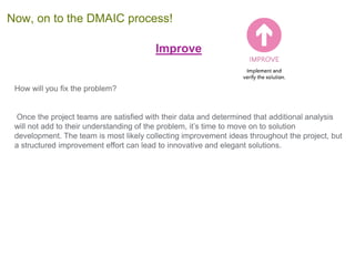 Improve
How will you fix the problem?
Once the project teams are satisfied with their data and determined that additional analysis
will not add to their understanding of the problem, it’s time to move on to solution
development. The team is most likely collecting improvement ideas throughout the project, but
a structured improvement effort can lead to innovative and elegant solutions.
Now, on to the DMAIC process!
 