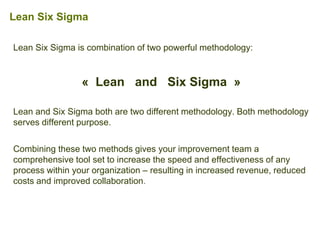 Lean Six Sigma is combination of two powerful methodology:
« Lean and Six Sigma »
Lean and Six Sigma both are two different methodology. Both methodology
serves different purpose.
Combining these two methods gives your improvement team a
comprehensive tool set to increase the speed and effectiveness of any
process within your organization – resulting in increased revenue, reduced
costs and improved collaboration.
Lean Six Sigma
 