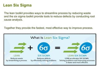 The lean toolkit provides ways to streamline process by reducing waste
and the six sigma toolkit provide tools to reduce defects by conducting root
cause analysis.
Together they provide the fastest, most effective way to improve process.
Lean Six Sigma
 