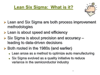 8
Lean Six Sigma: What is it?
 Lean and Six Sigma are both process improvement
methodologies
 Lean is about speed and efficiency
 Six Sigma is about precision and accuracy –
leading to data-driven decisions
 Both rooted in the 1980s (and earlier)
 Lean arose as a method to optimize auto manufacturing
 Six Sigma evolved as a quality initiative to reduce
variance in the semiconductor industry
 