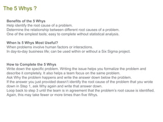 Benefits of the 5 Whys
Help identify the root cause of a problem.
Determine the relationship between different root causes of a problem.
One of the simplest tools; easy to complete without statistical analysis.
When Is 5 Whys Most Useful?
When problems involve human factors or interactions.
In day-to-day business life; can be used within or without a Six Sigma project.
How to Complete the 5 Whys
Write down the specific problem. Writing the issue helps you formalize the problem and
describe it completely. It also helps a team focus on the same problem.
Ask Why the problem happens and write the answer down below the problem.
If the answer you just provided doesn’t identify the root cause of the problem that you wrote
down in Step 1, ask Why again and write that answer down.
Loop back to step 3 until the team is in agreement that the problem’s root cause is identified.
Again, this may take fewer or more times than five Whys.
The 5 Whys ?
 