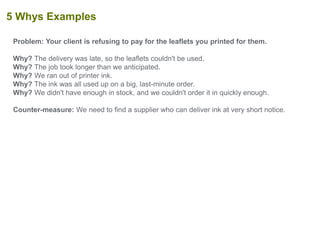 Problem: Your client is refusing to pay for the leaflets you printed for them.
Why? The delivery was late, so the leaflets couldn't be used.
Why? The job took longer than we anticipated.
Why? We ran out of printer ink.
Why? The ink was all used up on a big, last-minute order.
Why? We didn't have enough in stock, and we couldn't order it in quickly enough.
Counter-measure: We need to find a supplier who can deliver ink at very short notice.
5 Whys Examples
 