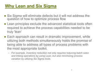 9
Why Lean and Six Sigma
● Six Sigma will eliminate defects but it will not address the
question of how to optimize process flow
● Lean principles exclude the advanced statistical tools often
required to achieve the process capabilities needed to be
truly 'lean‘
● Each approach can result in dramatic improvement, while
utilizing both methods simultaneously holds the promise of
being able to address all types of process problems with
the most appropriate toolkit.
- For example, inventory reduction not only requires reducing batch sizes
and linking operations by using Lean, but also minimizing process
variation by utilizing Six Sigma tools.
 