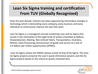 Lean Six Sigma training and certification
From TUV (Globally Recognized)
Since the past decade, industry has been experiencing tremendous changes in
technology which is demanding every company, every business and every
individual to continuously improve the way they work.

Lean Six Sigma is a managerial concept combining Lean and Six Sigma that
results in the elimination of the eight kinds of wastes (classified as Defects,
Overproduction, Waiting, Non-Utilized Talent, Transportation, Inventory,
Motion, Extra-Processing) and provision of goods and service at a rate of
3.4 defects per million opportunities (DPMO).
Lean Six Sigma utilizes the DMAIC phases similar to that of Six Sigma. The Lean
Six Sigma projects comprise the Lean's waste elimination projects and the Six
Sigma projects based on the critical to quality characteristics.

©2013 PriSkills Knowledge Solutions Pvt Ltd

 