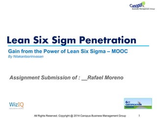 Lean Six Sigm Penetration
All Rights Reserved. Copyright @ 2014 Canopus Business Management Group 1
Gain from the Power of Lean Six Sigma – MOOC
By Nilakantasrinivasan
Assignment Submission of : __Rafael Moreno
 