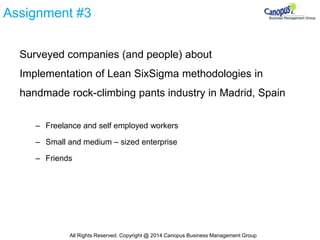 Assignment #3
Surveyed companies (and people) about
Implementation of Lean SixSigma methodologies in
handmade rock-climbing pants industry in Madrid, Spain
– Freelance and self employed workers
– Small and medium – sized enterprise
– Friends
All Rights Reserved. Copyright @ 2014 Canopus Business Management Group
 