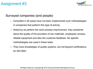Assignment #3
Surveyed companies (and people)
– Consulted in all cases have not been implemented such methodologies
in companies that perform this type of activity.
– Asked by as perform the work process improvement, they answered
about the quality of the providers of raw materials, employees reviews,
reliable equipment and also the customer feedback. No specific
methodologies are used in these tasks
– They have knowledges of quality systems, but not beyond certifications
for ISO 9001
All Rights Reserved. Copyright @ 2014 Canopus Business Management Group
 