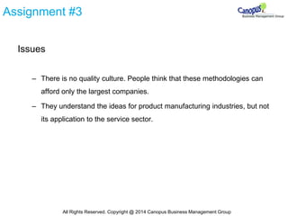 Assignment #3
Issues
– There is no quality culture. People think that these methodologies can
afford only the largest companies.
– They understand the ideas for product manufacturing industries, but not
its application to the service sector.
All Rights Reserved. Copyright @ 2014 Canopus Business Management Group
 