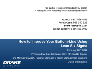 For audio, it is recommended you dial in
A copy of the slides + recording will be available post webinar

AUDIO: 1-877-668-4493
Access Code: 666 050 929
Event Password: 1234
WebEx Support: 1-866-863-3910

How to Improve Your Bottom-Line Using
Lean Six Sigma
February 26th, 2014

Presented by: Luis Socconini, CEO of Lean Six Sigma,
and Maysa Hawwash, National Manager of Talent Management Solutions
Drake International

 
