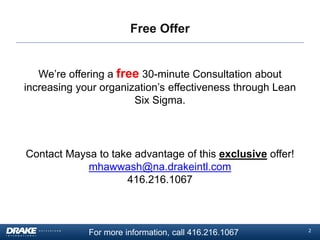 Free Offer

We’re offering a free 30-minute Consultation about
increasing your organization’s effectiveness through Lean
Six Sigma.

Contact Maysa to take advantage of this exclusive offer!
mhawwash@na.drakeintl.com
416.216.1067

For more information, call 416.216.1067

2

 