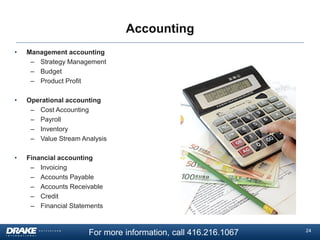 Accounting
•

Management accounting
– Strategy Management
– Budget
– Product Profit

•

Operational accounting
– Cost Accounting
– Payroll
– Inventory
– Value Stream Analysis

•

Financial accounting
– Invoicing
– Accounts Payable
– Accounts Receivable
– Credit
– Financial Statements

For more information, call 416.216.1067

24

 