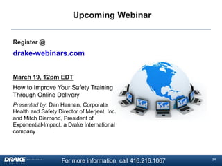Upcoming Webinar
Register @

drake-webinars.com
March 19, 12pm EDT

How to Improve Your Safety Training
Through Online Delivery
Presented by: Dan Hannan, Corporate
Health and Safety Director of Merjent, Inc.
and Mitch Diamond, President of
Exponential-Impact, a Drake International
company

For more information, call 416.216.1067

34

 