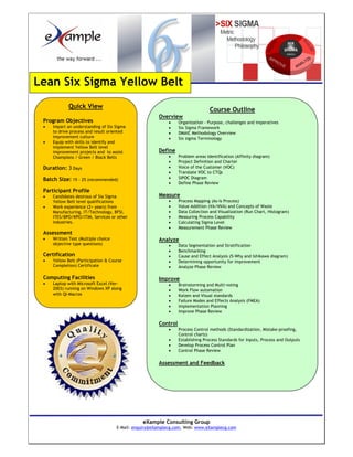 Lean Six Sigma Yellow Belt
             Quick View
                                                                                 Course Outline
                                                       Overview
 Program Objectives                                         •    Organization - Purpose, challenges and imperatives
 •   Impart an understanding of Six Sigma                   •    Six Sigma Framework
     to drive process and result oriented                   •    DMAIC Methodology Overview
     improvement culture                                    •    Six sigma Terminology
 •   Equip with skills to identify and
     implement Yellow Belt level
     improvement projects and to assist                Define
     Champions / Green / Black Belts                        •    Problem areas Identification (Affinity diagram)
                                                            •    Project Definition and Charter
 Duration: 3 Days                                           •    Voice of the Customer (VOC)
                                                            •    Translate VOC to CTQs
 Batch Size: 15 - 25 (recommended)                          •    SIPOC Diagram
                                                            •    Define Phase Review
 Participant Profile
 •   Candidates desirous of Six Sigma                  Measure
     Yellow Belt level qualifications                       •    Process Mapping (As-Is Process)
 •   Work experience (2+ years) from                        •    Value Addition (VA/NVA) and Concepts of Waste
     Manufacturing, IT/Technology, BFSI,                    •    Data Collection and Visualization (Run Chart, Histogram)
     ITES/BPO/KPO/ITIM, Services or other                   •    Measuring Process Capability
     industries.                                            •    Calculating Sigma Level
                                                            •    Measurement Phase Review
 Assessment
 •   Written Test (Multiple choice                     Analyze
     objective type questions)                              •    Data Segmentation and Stratification
                                                            •    Benchmarking
 Certification                                              •    Cause and Effect Analysis (5-Why and Ishikawa diagram)
 •   Yellow Belt (Participation & Course                    •    Determining opportunity for improvement
     Completion) Certificate                                •    Analyze Phase Review

 Computing Facilities                                  Improve
 •   Laptop with Microsoft Excel (Ver-                      •    Brainstorming and Multi-voting
     2003) running on Windows XP along                      •    Work Flow automation
     with QI-Macros                                         •    Kaizen and Visual standards
                                                            •    Failure Modes and Effects Analysis (FMEA)
                                                            •    Implementation Planning
                                                            •    Improve Phase Review

                                                       Control
                                                            •    Process Control methods (Standardization, Mistake-proofing,
                                                                 Control charts)
                                                            •    Establishing Process Standards for Inputs, Process and Outputs
                                                            •    Develop Process Control Plan
                                                            •    Control Phase Review

                                                       Assessment and Feedback




                                                eXample Consulting Group
                                     E-Mail: enquiry@eXamplecg.com, Web: www.eXamplecg.com
                                                    USA • Germany • Kenya • India
 