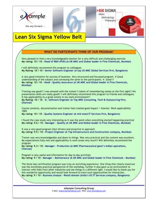 Lean Six Sigma Yellow Belt

                       WHAT DO PARTICIPANTS THINK OF OUR PROGRAM?

  Very pleased to find a very knowledgeable teacher for a very difficult and challenging exercise
  My rating: 10 / 10 - Head of R&D (PhD) (A UK MNC and Global leader in Fine Chemicals, Mumbai)

  I will definitely recommend this program to colleagues
  My Rating: 10 / 10 - Senior Software Engineer (A top US MNC Global Services firm, Bangalore)

  A very good initiative for success of business. Very structured and focussed program. V.Good
  understanding of the subject and conveying the same to the participants. V. Good !!
  My rating: 10 / 10 - Head - Quality Assurance (A UK MNC and Global leader in Fine Chemicals,
  Mumbai)

  Training was good!! I was amazed with the trainer’s talent of remembering names at the first sight!! His
  presentation skills are really good!! I will definitely recommend this program to friends and colleagues.
  It has applicability to a great extent in my work environment!!
  My Rating: 10 / 10 – Sr. Software Engineer (A Top MNC Consulting, Tech & Outsourcing firm,
  Chennai)

  Course contents, documentation and trainer had created good impact / interest. Work applicability
  100%
  My rating: 10 / 10 - Quality Systems Engineer (A mid sized IT Services firm, Bangalore)

  I found the case study very interesting as it was the point when everything started happening practical
  My rating: 9.6 / 10 - Manager – Quality (A UK MNC and Global leader in Fine Chemicals, Mumbai)

  It was a very good program (fact driven) and proactive in approach
  My rating: 9.5 / 10 - Project Engineer (A Top Infrastructure and Construction company, Mumbai)

  Trainer was very knowledgeable and down to things. Was very practical and the content was excellent.
  My expectations fully met and applicability in work areas very much!! Will definitely recommend the
  program
  My rating: 9.3 / 10 - Manager – Production (A MNC Pharmaceutical giant’s Indian operations,
  Chennai)

  Program is very useful and informative for day to day activities
  My rating: 9 / 10 - Manager – Maintenance (A UK MNC and Global leader in Fine Chemicals – Mumbai)

  The three day certification program was truly an enriching experience. One thing that clearly stood out
  was the extremely practical perspective of the workshop, further it also gave us an environment to
  interact with folks from other industries and see things in a different light. I would like to thank you for
  this wonderful opportunity and would look forward to more such opportunities for interaction.
  My rating: 9 / 10 - Business Analyst – Retail domain (India’s #2 IT Services company, Bangalore)




                                          eXample Consulting Group
                               E-Mail: enquiry@eXamplecg.com, Web: www.eXamplecg.com
                                              USA • Germany • Kenya • India
 