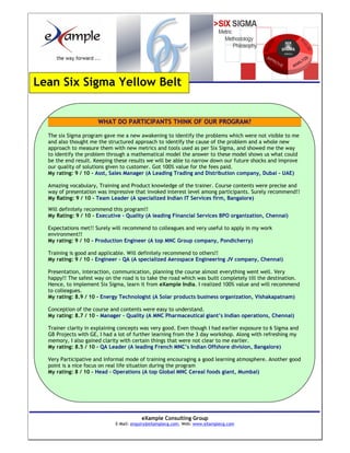 Lean Six Sigma Yellow Belt


                      WHAT DO PARTICIPANTS THINK OF OUR PROGRAM?

  The six Sigma program gave me a new awakening to identify the problems which were not visible to me
  and also thought me the structured approach to identify the cause of the problem and a whole new
  approach to measure them with new metrics and tools used as per Six Sigma, and showed me the way
  to identify the problem through a mathematical model the answer to these model shows us what could
  be the end result. Keeping these results we will be able to narrow down our future shocks and improve
  our quality of solutions given to customer. Got 100% value for the fees paid.
  My rating: 9 / 10 - Asst, Sales Manager (A Leading Trading and Distribution company, Dubai - UAE)

  Amazing vocabulary, Training and Product knowledge of the trainer. Course contents were precise and
  way of presentation was impressive that invoked interest level among participants. Surely recommend!!
  My Rating: 9 / 10 - Team Leader (A specialized Indian IT Services firm, Bangalore)

  Will definitely recommend this program!!
  My Rating: 9 / 10 - Executive – Quality (A leading Financial Services BPO organization, Chennai)

  Expectations met!! Surely will recommend to colleagues and very useful to apply in my work
  environment!!
  My rating: 9 / 10 - Production Engineer (A top MNC Group company, Pondicherry)

  Training is good and applicable. Will definitely recommend to others!!
  My rating: 9 / 10 - Engineer – QA (A specialized Aerospace Engineering JV company, Chennai)

  Presentation, interaction, communication, planning the course almost everything went well. Very
  happy!! The safest way on the road is to take the road which was built completely till the destination.
  Hence, to implement Six Sigma, learn it from eXample India. I realized 100% value and will recommend
  to colleagues.
  My rating: 8.9 / 10 - Energy Technologist (A Solar products business organization, Vishakapatnam)

  Conception of the course and contents were easy to understand.
  My rating: 8.7 / 10 - Manager – Quality (A MNC Pharmaceutical giant’s Indian operations, Chennai)

  Trainer clarity in explaining concepts was very good. Even though I had earlier exposure to 6 Sigma and
  GB Projects with GE, I had a lot of further learning from the 3 day workshop. Along with refreshing my
  memory, I also gained clarity with certain things that were not clear to me earlier.
  My rating: 8.5 / 10 - QA Leader (A leading French MNC’s Indian Offshore division, Bangalore)

  Very Participative and informal mode of training encouraging a good learning atmosphere. Another good
  point is a nice focus on real life situation during the program
  My rating: 8 / 10 - Head – Operations (A top Global MNC Cereal foods giant, Mumbai)




                                        eXample Consulting Group
                             E-Mail: enquiry@eXamplecg.com, Web: www.eXamplecg.com
                                            USA • Germany • Kenya • India
 