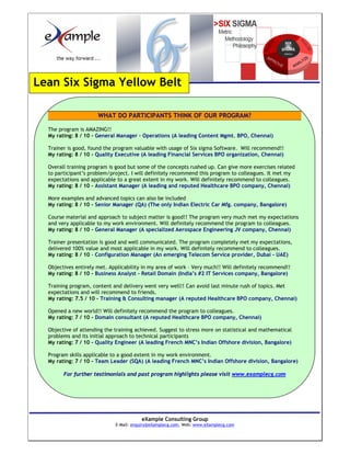 Lean Six Sigma Yellow Belt

                      WHAT DO PARTICIPANTS THINK OF OUR PROGRAM?

  The program is AMAZING!!
  My rating: 8 / 10 - General Manager – Operations (A leading Content Mgmt. BPO, Chennai)

  Trainer is good, found the program valuable with usage of Six sigma Software. Will recommend!!
  My rating: 8 / 10 - Quality Executive (A leading Financial Services BPO organization, Chennai)

  Overall training program is good but some of the concepts rushed up. Can give more exercises related
  to participant’s problem/project. I will definitely recommend this program to colleagues. It met my
  expectations and applicable to a great extent in my work. Will definitely recommend to colleagues.
  My rating: 8 / 10 - Assistant Manager (A leading and reputed Healthcare BPO company, Chennai)

  More examples and advanced topics can also be included
  My rating: 8 / 10 - Senior Manager (QA) (The only Indian Electric Car Mfg. company, Bangalore)

  Course material and approach to subject matter is good!! The program very much met my expectations
  and very applicable to my work environment. Will definitely recommend the program to colleagues.
  My rating: 8 / 10 - General Manager (A specialized Aerospace Engineering JV company, Chennai)

  Trainer presentation is good and well communicated. The program completely met my expectations,
  delivered 100% value and most applicable in my work. Will definitely recommend to colleagues.
  My rating: 8 / 10 - Configuration Manager (An emerging Telecom Service provider, Dubai - UAE)

  Objectives entirely met. Applicability in my area of work – Very much!! Will definitely recommend!!
  My rating: 8 / 10 - Business Analyst - Retail Domain (India’s #2 IT Services company, Bangalore)

  Training program, content and delivery went very well!! Can avoid last minute rush of topics. Met
  expectations and will recommend to friends.
  My rating: 7.5 / 10 - Training & Consulting manager (A reputed Healthcare BPO company, Chennai)

  Opened a new world!! Will definitely recommend the program to colleagues.
  My rating: 7 / 10 - Domain consultant (A reputed Healthcare BPO company, Chennai)

  Objective of attending the training achieved. Suggest to stress more on statistical and mathematical
  problems and its initial approach to technical participants
  My rating: 7 / 10 - Quality Engineer (A leading French MNC’s Indian Offshore division, Bangalore)

  Program skills applicable to a good extent in my work environment.
  My rating: 7 / 10 - Team Leader (SQA) (A leading French MNC’s Indian Offshore division, Bangalore)

        For further testimonials and past program highlights please visit www.examplecg.com




                                        eXample Consulting Group
                             E-Mail: enquiry@eXamplecg.com, Web: www.eXamplecg.com
                                            USA • Germany • Kenya • India
 