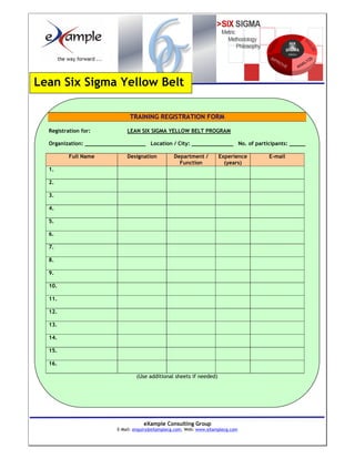 Lean Six Sigma Yellow Belt

                               TRAINING REGISTRATION FORM

  Registration for:           LEAN SIX SIGMA YELLOW BELT PROGRAM

  Organization: ___________________ Location / City: _____________ No. of participants: _____

          Full Name           Designation         Department /        Experience   E-mail
                                                    Function            (years)
  1.

  2.

  3.

  4.

  5.

  6.

  7.

  8.

  9.

  10.

  11.

  12.

  13.

  14.

  15.

  16.

                                  (Use additional sheets if needed)




                                     eXample Consulting Group
                          E-Mail: enquiry@eXamplecg.com, Web: www.eXamplecg.com
                                         USA • Germany • Kenya • India
 