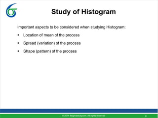 11
Study of Histogram
Important aspects to be considered when studying Histogram:
 Location of mean of the process
 Spread (variation) of the process
 Shape (pattern) of the process
© 2014 6sigmastudycom. All rights reserved
 