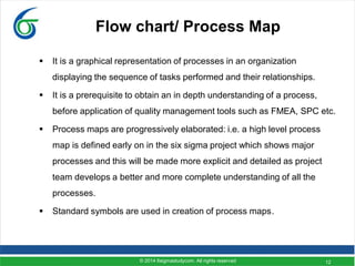 12
Flow chart/ Process Map
 It is a graphical representation of processes in an organization
displaying the sequence of tasks performed and their relationships.
 It is a prerequisite to obtain an in depth understanding of a process,
before application of quality management tools such as FMEA, SPC etc.
 Process maps are progressively elaborated: i.e. a high level process
map is defined early on in the six sigma project which shows major
processes and this will be made more explicit and detailed as project
team develops a better and more complete understanding of all the
processes.
 Standard symbols are used in creation of process maps.
© 2014 6sigmastudycom. All rights reserved
 