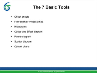 3
The 7 Basic Tools
 Check sheets
 Flow chart or Process map
 Histograms
 Cause and Effect diagram
 Pareto diagram
 Scatter diagram
 Control charts
© 2014 6sigmastudycom. All rights reserved
 