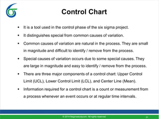 31
Control Chart
 It is a tool used in the control phase of the six sigma project.
 It distinguishes special from common causes of variation.
 Common causes of variation are natural in the process. They are small
in magnitude and difficult to identify / remove from the process.
 Special causes of variation occurs due to some special causes. They
are large in magnitude and easy to identify / remove from the process.
 There are three major components of a control chart: Upper Control
Limit (UCL), Lower Control Limit (LCL), and Center Line (Mean).
 Information required for a control chart is a count or measurement from
a process whenever an event occurs or at regular time intervals.
© 2014 6sigmastudycom. All rights reserved
 