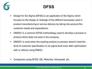 34
DFSS
 Design for Six Sigma (DFSS) is an application of Six Sigma which
focuses on the design or redesign of the different processes used in
product manufacturing or service delivery by taking into account the
customer needs and expectations.
 DMADV is a common DFSS methodology used to develop a process or
product which does not exist in the company.
 DMADV is used when the existing product or process doesn't meet the
level of customer specification or six sigma level even after optimization
with or without using DMAIC.
 Companies using DFSS: GE, Motorola, Honeywell, etc.
© 2014 6sigmastudycom. All rights reserved
 