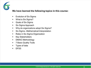 36
We have learned the following topics in this course:
 Evolution of Six Sigma
 What is Six Sigma?
 Goals of Six Sigma
 Six Sigma Approach
 Why do organizations adopt Six Sigma?
 Six Sigma –Mathematical Interpretation
 Roles in Six Sigma Organization
 Key Stakeholders
 DMAIC Methodology
 7 Basic Quality Tools
 Types of data
 DFSS
© 2014 6sigmastudycom. All rights reserved
 