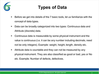 4
Types of Data
 Before we get into details of the 7 basic tools, let us familiarize with the
concept of data types.
 Data can be broadly categorized into two types: Continuous data and
Attribute (discrete) data.
 Continuous data is measurable by some physical instrument and the
value is continuous (i.e. it can be any number including decimals, need
not be only integers). Example: weight, height, length, density etc.
 Attribute data is countable and they can not be measured by any
physical instrument. They are also classified as good or bad, yes or No
etc. Example: Number of defects, defectives.
© 2014 6sigmastudycom. All rights reserved
 