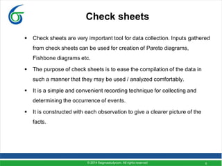 5
Check sheets
 Check sheets are very important tool for data collection. Inputs gathered
from check sheets can be used for creation of Pareto diagrams,
Fishbone diagrams etc.
 The purpose of check sheets is to ease the compilation of the data in
such a manner that they may be used / analyzed comfortably.
 It is a simple and convenient recording technique for collecting and
determining the occurrence of events.
 It is constructed with each observation to give a clearer picture of the
facts.
© 2014 6sigmastudycom. All rights reserved
 