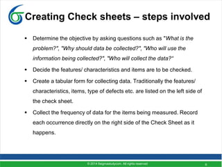 6
Creating Check sheets – steps involved
 Determine the objective by asking questions such as "What is the
problem?", "Why should data be collected?", "Who will use the
information being collected?", "Who will collect the data?“
 Decide the features/ characteristics and items are to be checked.
 Create a tabular form for collecting data. Traditionally the features/
characteristics, items, type of defects etc. are listed on the left side of
the check sheet.
 Collect the frequency of data for the items being measured. Record
each occurrence directly on the right side of the Check Sheet as it
happens.
© 2014 6sigmastudycom. All rights reserved
 