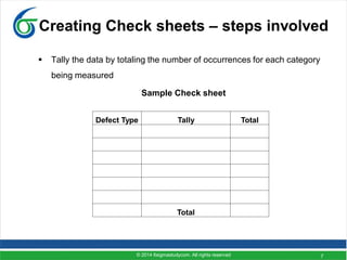 7
Creating Check sheets – steps involved
 Tally the data by totaling the number of occurrences for each category
being measured
Sample Check sheet
Defect Type Tally Total
Total
© 2014 6sigmastudycom. All rights reserved
 