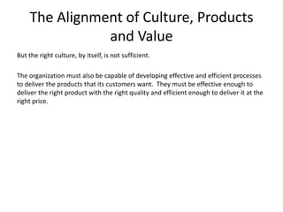 The Alignment of Culture, Products
and Value
But the right culture, by itself, is not sufficient.
The organization must also be capable of developing effective and efficient processes
to deliver the products that its customers want. They must be effective enough to
deliver the right product with the right quality and efficient enough to deliver it at the
right price.
 