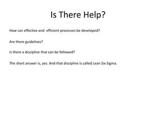 Is There Help?
How can effective and efficient processes be developed?
Are there guidelines?
Is there a discipline that can be followed?
The short answer is, yes. And that discipline is called Lean Six Sigma.
 