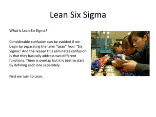 Lean Six Sigma
What is Lean Six Sigma?
Considerable confusion can be avoided if we
begin by separating the term “Lean” from “Six
Sigma.” And the reason this eliminates confusion
is that they basically address two different
functions. There is overlap but it is best to start
by defining each one separately.
First we turn to Lean.
 
