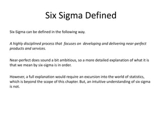 Six Sigma Defined
Six-Sigma can be defined in the following way.
A highly disciplined process that focuses on developing and delivering near-perfect
products and services.
Near-perfect does sound a bit ambitious, so a more detailed explanation of what it is
that we mean by six-sigma is in order.
However, a full explanation would require an excursion into the world of statistics,
which is beyond the scope of this chapter. But, an intuitive understanding of six sigma
is not.
 