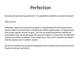 Perfection
But what do we mean by perfection? Is it possible to establish a concrete measure?
Well, we can!
Perfection, within the context of six-sigma, is reached when the the output from a
process leads to no more than 3.4 defects per million opportunities. An opportunity
here means specific process outputs. So if we are producing ignition switches for
automobiles then we would design the process to deliver no more than 3.4 defective
switches per million produced. If this target was, in fact, met it could be concluded
that the process was in ‘perfect’ control.
So we can conclude that processes designed at the six-sigma level need to be nearly
flawless to deliver ‘perfection’.
 