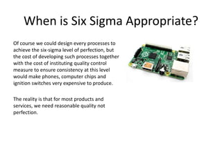 When is Six Sigma Appropriate?
Of course we could design every processes to
achieve the six-sigma level of perfection, but
the cost of developing such processes together
with the cost of instituting quality control
measure to ensure consistency at this level
would make phones, computer chips and
ignition switches very expensive to produce.
The reality is that for most products and
services, we need reasonable quality not
perfection.
 