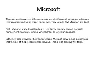 Microsoft
Three companies represent the emergence and significance of computers in terms of
their economic and social impact on our lives. They include IBM, Microsoft and Apple.
Each, of course, started small and each grew large enough to require elaborate
management structures, some of which border on large bureaucracies.
In the next case we will see how one process at Microsoft grew to such proportions
that the cost of the process exceeded it value. Then a lean initiative was taken.
 