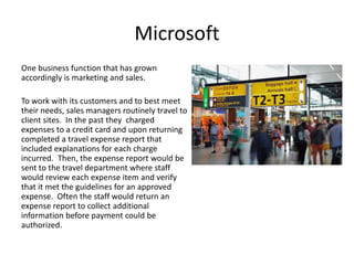 Microsoft
One business function that has grown
accordingly is marketing and sales.
To work with its customers and to best meet
their needs, sales managers routinely travel to
client sites. In the past they charged
expenses to a credit card and upon returning
completed a travel expense report that
included explanations for each charge
incurred. Then, the expense report would be
sent to the travel department where staff
would review each expense item and verify
that it met the guidelines for an approved
expense. Often the staff would return an
expense report to collect additional
information before payment could be
authorized.
 