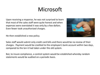 Microsoft
Upon receiving a response, he was not surprised to learn
that most of the sales staff were quite honest and when
expenses were overstated it was only by a few dollars.
Even fewer took unauthorized charges.
He then established a new policy.
Sales staff would submit only credit card bills and there would be no review of their
charges. Payment would be credited to the employee’s bank account within two days,
compared to the ten it had taken under the old system.
But, to insure compliance, a control system would be established whereby random
statements would be audited on a periodic basis.
 